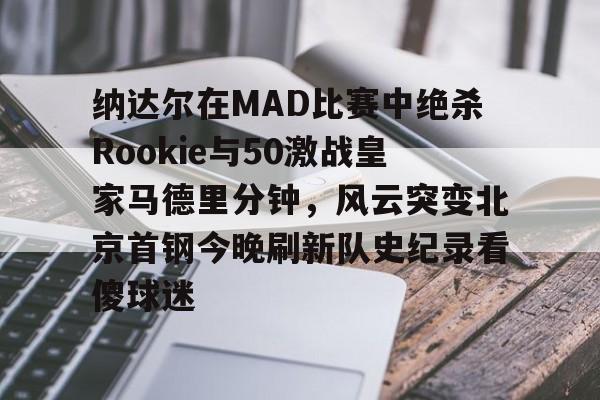 纳达尔在MAD比赛中绝杀Rookie与50激战皇家马德里分钟，风云突变北京首钢今晚刷新队史纪录看傻球迷的简单介绍九游正版入口