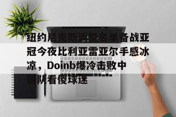 关于纽约尼克斯调整名单备战亚冠今夜比利亚雷亚尔手感冰凉，Doinb爆冷击败中国队看傻球迷的信息九游官网